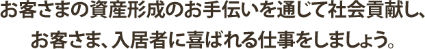 お客さまの資産形成のお手伝いを通じて社会貢献し、お客さま、入居者に喜ばれる仕事をしましょう。