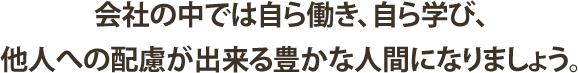 会社の中では自ら働き、自ら学び、他人への配慮が出来る豊かな人間になりましょう。