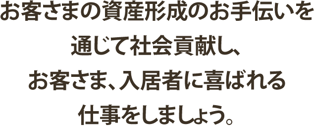 お客さまの資産形成のお手伝いを通じて社会貢献し、お客さま、入居者に喜ばれる仕事をしましょう。