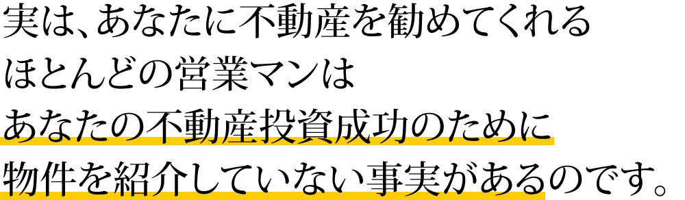 実は、あなたに不動産を勧めてくれるほとんどの営業マンはあなたの不動産投資成功のために物件を紹介していない事実があるのです。