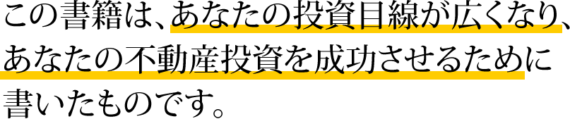 この書籍は、あなたの投資目線が広くなり、あなたの不動産投資を成功させるために書いたものです。