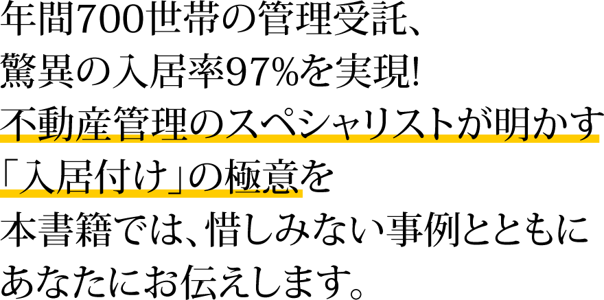 年間700世帯の管理受託、驚異の入居率97%を実現!不動産管理のスペシャリストが明かす「入居付け」の極意を本書籍では、惜しみない事例とともにあなたにお伝えします。